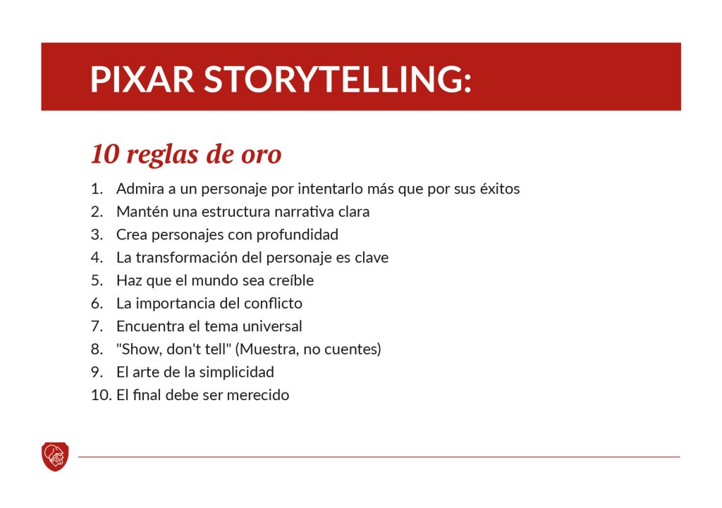 Pixar Storytelling: 10 reglas de oro
1. Admira a un personaje por intentarlo más que por sus éxitos.
2. Mantén una estructura narrativa clara.
3. Crea personajes con profundidad.
4. La transformación del personaje es clave.
5. Haz que el mundo sea creíble.
6. La importancia del conflicto.
7. Encuentra el tema universal.
8. "Show, don't tell" (Muestra, no cuentes).
9. El arte de la simplicidad.
10. El final debe ser merecido.